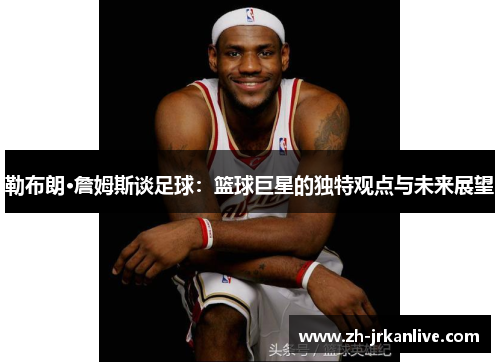 勒布朗·詹姆斯谈足球：篮球巨星的独特观点与未来展望